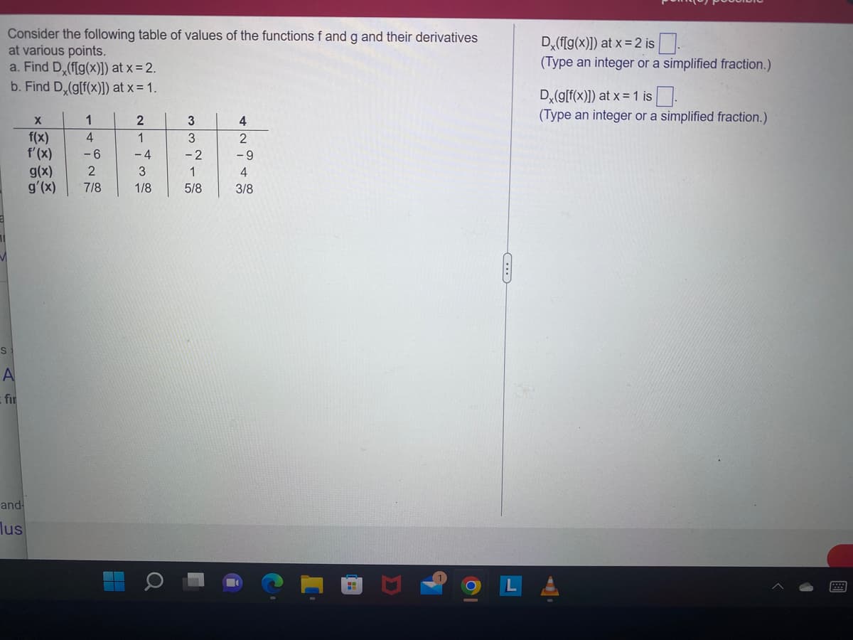 Consider the following table of values of the functions f and g and their derivatives
at various points.
a. Find D (f[g(x)]) at x = 2.
b. Find D (g[f(x)]) at x = 1.
S
A
fir
and-
lus
X
f(x)
f'(x)
g(x)
g'(x)
1
4
-6
2
7/8
2
1
-4
3
1/8
Q
3
3
-2
1
5/8
4
2
-9
4
3/8
H
D
8
C
Dx(f[g(x)]) at x = 2 is.
(Type an integer or a simplified fraction.)
Dx(g[f(x)]) at x = 1 is
(Type an integer or a simplified fraction.)