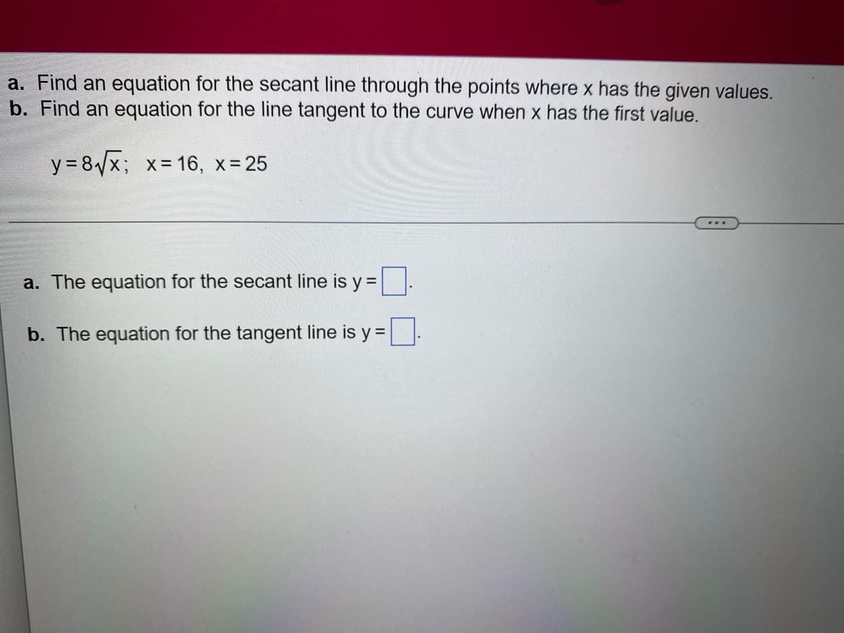 a. Find an equation for the secant line through the points where x has the given values.
b. Find an equation for the line tangent to the curve when x has the first value.
y = 8√√x; x = 16, x = 25
a. The equation for the secant line is y =
b. The equation for the tangent line is y =