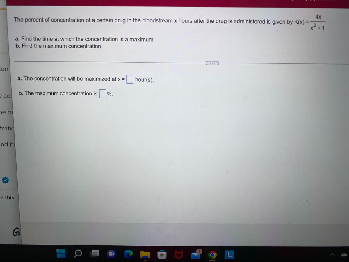 on
e cor
be m
tratic
and hi
✰
-d this
4x
x² + 1
The percent of concentration of a certain drug in the bloodstream x hours after the drug is administered is given by K(x)=
a. Find the time at which the concentration is a maximum.
b. Find the maximum concentration.
a. The concentration will be maximized at x =
b. The maximum concentration is%.
G
H
о
hour(s).