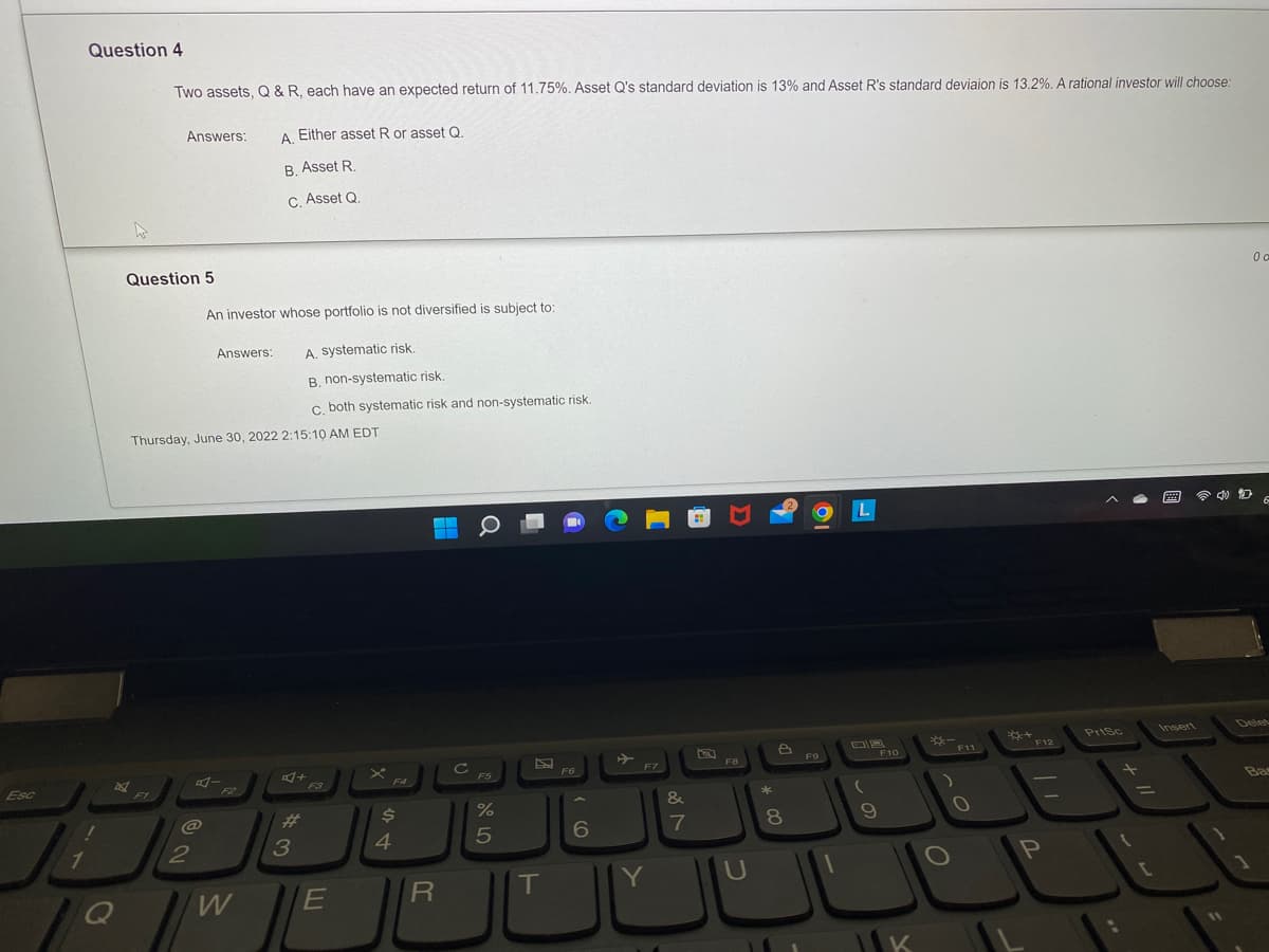 Esc
1
Question 4
2
Q
Two assets, Q & R, each have an expected return of 11.75%. Asset Q's standard deviation is 13% and Asset R's standard deviaion is 13.2%. A rational investor will choose:
A. Either asset R or asset Q.
B. Asset R.
C. Asset Q.
Question 5
Answers:
F1
Thursday, June 30, 2022 2:15:10 AM EDT
An investor whose portfolio is not diversified is subject to:
A. systematic risk.
B. non-systematic risk.
c. both systematic risk and non-systematic risk.
@
2
Answers:
A-
W
#
3
F3
E
F4
$
4
R
с
F5
%
5
E
T
F6
6
F7
Y
&
7
F8
U
*
8
19
F9
L
9
F10
K
*-
O
O
3+
F12
P
PrtSc
t
2
11
0 a
6
Ba