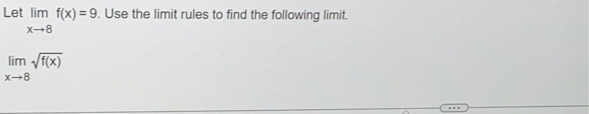 ### Limit Calculation Using Limit Rules

Given:
\[ \lim_{x \to 8} f(x) = 9 \]

Use the limit rules to find the following limit:
\[ \lim_{x \to 8} \sqrt{f(x)} \]

### Solution:

Using the limit rule that allows the combination of the limit of a function inside a continuous function, we can proceed as follows:

Given:
\[ \lim_{x \to 8} f(x) = 9 \]

We need to find:
\[ \lim_{x \to 8} \sqrt{f(x)} \]

Since the square root function is continuous, we can write:
\[ \sqrt{\lim_{x \to 8} f(x)} \]

Substituting the known limit:
\[ \sqrt{9} = 3 \]

Therefore:
\[ \lim_{x \to 8} \sqrt{f(x)} = 3 \]

So, the limit is 3.