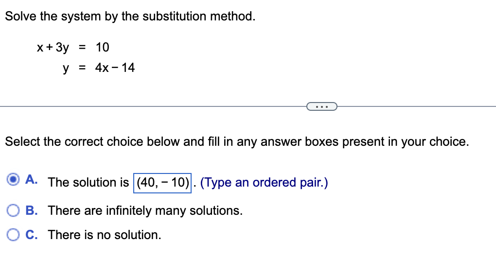 **Solve the system by the substitution method.**

\[ \begin{align*}
x + 3y &= 10 \\
y &= 4x - 14
\end{align*} \]

---

Select the correct choice below and fill in any answer boxes present in your choice.

- **A.** The solution is \(\boxed{(40, -10)}\). (Type an ordered pair.)
- **B.** There are infinitely many solutions.
- **C.** There is no solution.
