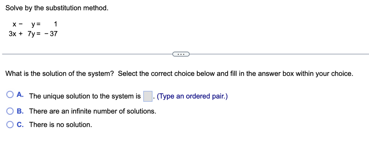 **Solve by the substitution method.**

\[ x - y = 1 \]
\[ 3x + 7y = -37 \]

---

**What is the solution of the system? Select the correct choice below and fill in the answer box within your choice.**

- **A.** The unique solution to the system is \[\_\_\_\_\_\]. (Type an ordered pair.)
- **B.** There are an infinite number of solutions.
- **C.** There is no solution.