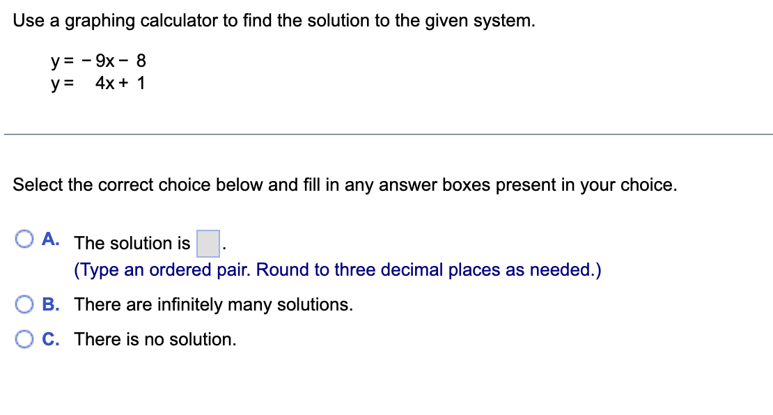 Use a graphing calculator to find the solution to the given system.
y = - 9x - 8
y = 4x + 1
Select the correct choice below and fill in any answer boxes present in your choice.
A. The solution is.
(Type an ordered pair. Round to three decimal places as needed.)
B.
There are infinitely many solutions.
C. There is no solution.