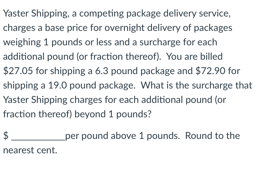 Yaster Shipping, a competing package delivery service,
charges a base price for overnight delivery of packages
weighing 1 pounds or less and a surcharge for each
additional pound (or fraction thereof). You are billed
$27.05 for shipping a 6.3 pound package and $72.90 for
shipping a 19.0 pound package. What is the surcharge that
Yaster Shipping charges for each additional pound (or
fraction thereof) beyond 1 pounds?
$
per pound above 1 pounds. Round to the
nearest cent.