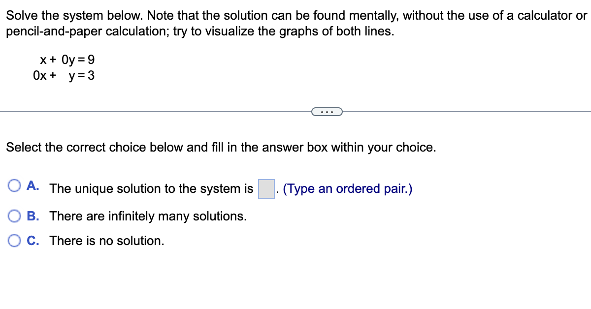 Solve the system below. Note that the solution can be found mentally, without the use of a calculator or
pencil-and-paper calculation; try to visualize the graphs of both lines.
x + Oy = 9
0x + y = 3
Select the correct choice below and fill in the answer box within your choice.
A. The unique solution to the system is
(Type an ordered pair.)
B. There are infinitely many solutions.
OC. There is no solution.