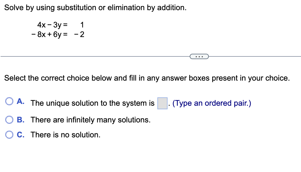 Solve by using substitution or elimination by addition.
4x - 3y = 1
- 8x+6y= -2
Select the correct choice below and fill in any answer boxes present in your choice.
O A. The unique solution to the system is
(Type an ordered pair.)
B. There are infinitely many solutions.
O C. There is no solution.