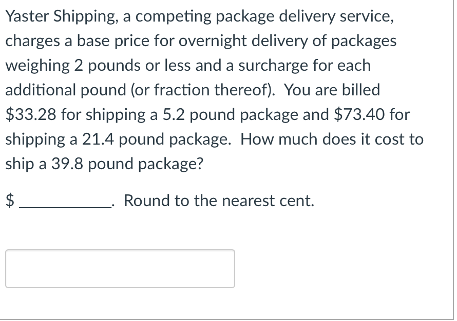 **Yaster Shipping Cost Calculation**

Yaster Shipping, a competing package delivery service, charges a base price for overnight delivery of packages weighing 2 pounds or less and a surcharge for each additional pound (or fraction thereof). You are billed $33.28 for shipping a 5.2 pound package and $73.40 for shipping a 21.4 pound package. How much does it cost to ship a 39.8 pound package? 

**Task:**
Calculate the shipping cost for a 39.8-pound package and round your answer to the nearest cent.

**Step-by-Step Solution:** 

1. **Identify the known costs and weights:**
   - 5.2 pound package: $33.28
   - 21.4 pound package: $73.40

2. **Determine the base price and surcharge fee:**
   - Let B represent the base price for packages weighing 2 pounds or less.
   - Let S represent the surcharge fee for each additional pound (or fraction thereof).
   
   Based on the given information:
   - \(33.28 = B + 3.2S\)
   - \(73.40 = B + 19.4S\)

3. **Solve the system of equations:**
   - From the first equation: 
     - \(B + 3.2S = 33.28\)  ⇒  \(B = 33.28 - 3.2S\)
   - Substitute \(B\) into the second equation:
     - \(73.40 = (33.28 - 3.2S) + 19.4S\)
     - \(73.40 = 33.28 + 19.4S - 3.2S\)
     - \(73.40 = 33.28 + 16.2S\)
     - \(73.40 - 33.28 = 16.2S\)
     - \(40.12 = 16.2S\)
     - \(S = \frac{40.12}{16.2}\)
     - \(S ≈ 2.476\)

   Using the value of \(S\) to find \(B\):
   - \(B = 33.28 - 3.2 \times 2.476\)
   - \(B = 33.28 - 7.9232\)
  