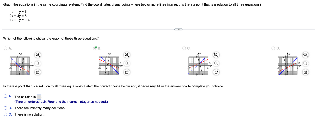 Graph the equations in the same coordinate system. Find the coordinates of any points where two or more lines intersect. Is there a point that is a solution to all three equations?
x + y = 1
2x + 4y = 6
4x - y = -6
Which of the following shows the graph of these three equations?
O A.
B.
O C.
D.
Is there a point that is a solution to all three equations? Select the correct choice below and, if necessary, fill in the answer box to complete your choice.
OA. The solution is
(Type an ordered pair. Round to the nearest integer as needed.)
B. There are infinitely many solutions.
C. There is no solution.
LV