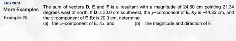 ENG 207A
The sum of vectors D, E and F is a resultant with a magnitude of 24.80 cm pointing 21.34
degrees west of north. If D is 30.0 cm southwest, the y-component of E, Ey is -44.32 cm, and
the x-component of F, Fx is 20.0 cm, determine:
(a) the x-component of E, Ex, and
More Examples
Example #5
(b) the magnitude and direction of F.
