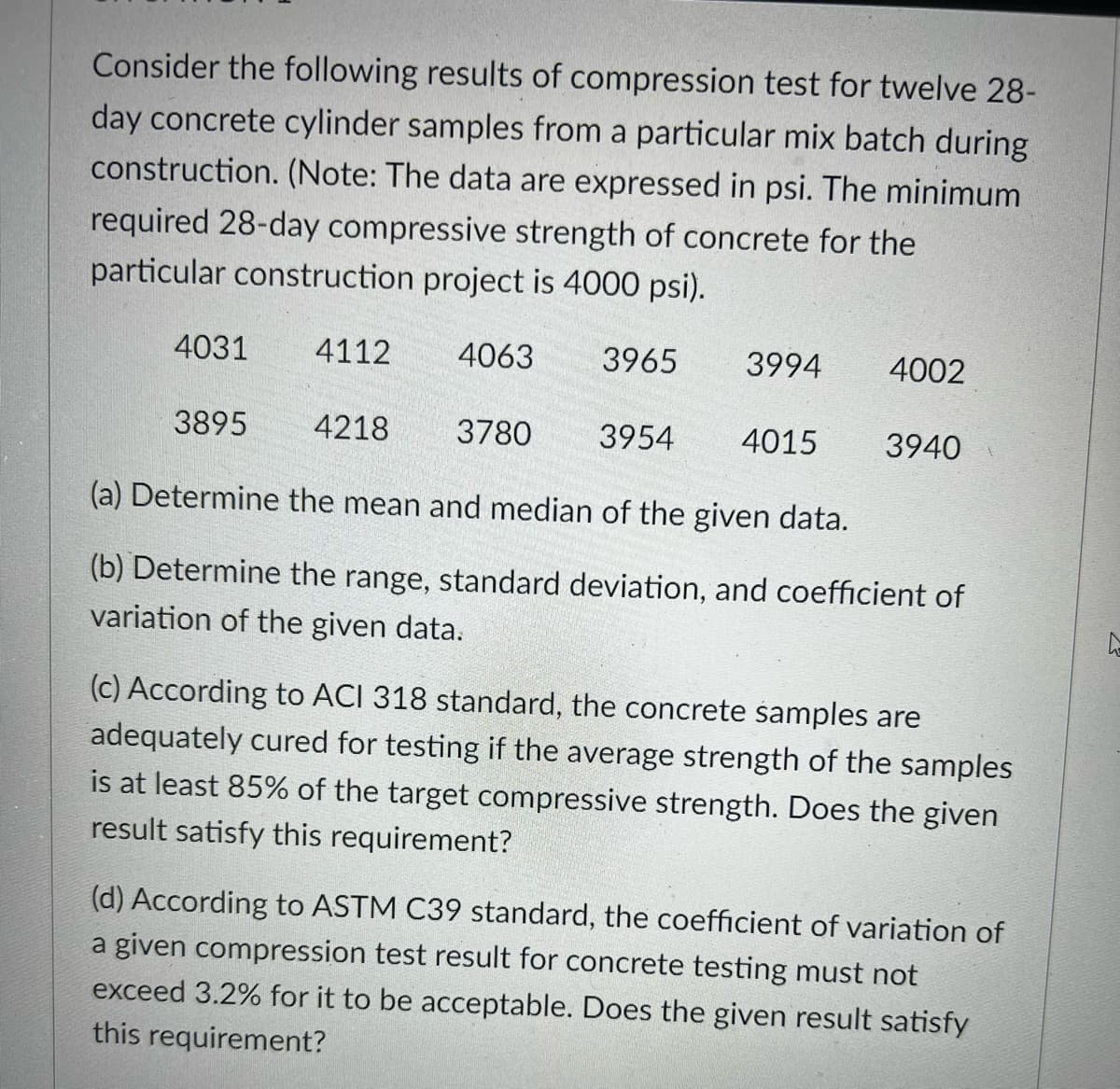 Consider the following results of compression test for twelve 28-
day concrete cylinder samples from a particular mix batch during
construction. (Note: The data are expressed in psi. The minimum
required 28-day compressive strength of concrete for the
particular construction project is 4000 psi).
4031
4112
4063
3965
3994
4002
3895
4218
3780
3954
4015
3940
(a) Determine the mean and median of the given data.
(b) Determine the range, standard deviation, and coefficient of
variation of the given data.
(c) According to ACI 318 standard, the concrete samples are
adequately cured for testing if the average strength of the samples
is at least 85% of the target compressive strength. Does the given
result satisfy this requirement?
(d) According to ASTM C39 standard, the coefficient of variation of
a given compression test result for concrete testing must not
exceed 3.2% for it to be acceptable. Does the given result satisfy
this requirement?
