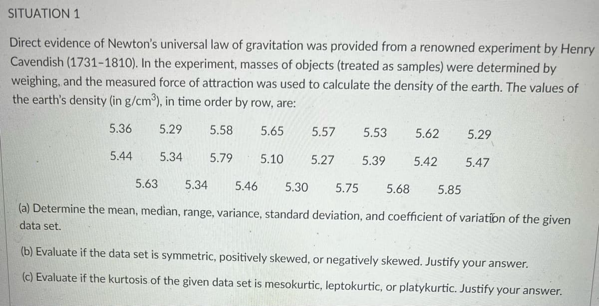 SITUATION 1
Direct evidence of Newton's universal law of gravitation was provided from a renowned experiment by Henry
Cavendish (1731-1810). In the experiment, masses of objects (treated as samples) were determined by
weighing, and the measured force of attraction was used to calculate the density of the earth. The values of
the earth's density (in g/cm³), in time order by row, are:
5.36
5.29
5.58
5.65
5.57
5.53
5.62
5.29
5.44
5.34
5.79
5.10
5.27
5.39
5.42
5.47
5.63
5.34
5.46
5.30
5.75
5.68
5.85
(a) Determine the mean, median, range, variance, standard deviation, and coefficient of variation of the given
data set.
(b) Evaluate if the data set is symmetric, positively skewed, or negatively skewed. Justify your answer.
(c) Evaluate if the kurtosis of the given data set is mesokurtic, leptokurtic, or platykurtic. Justify your answer.
