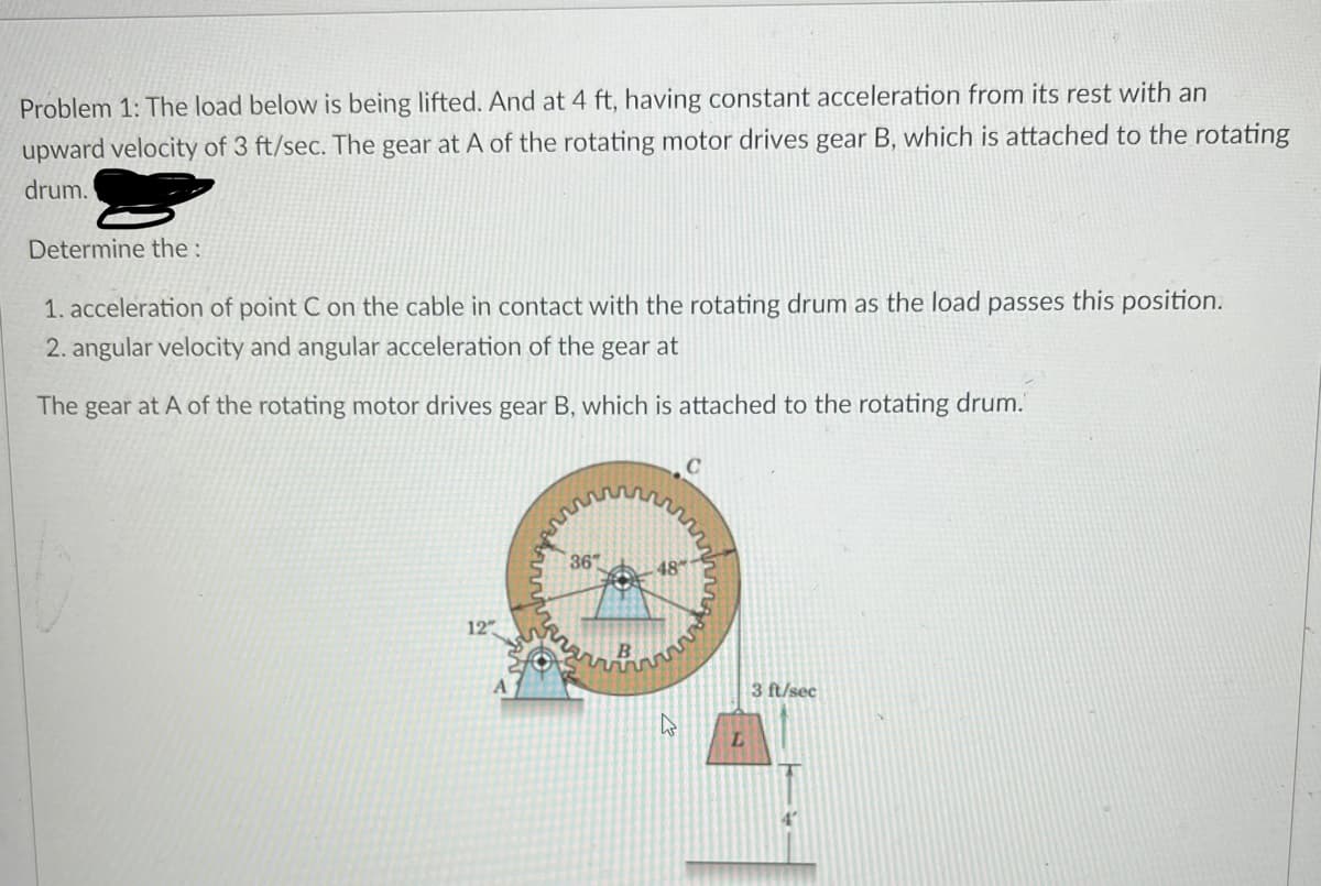 Problem 1: The load below is being lifted. And at 4 ft, having constant acceleration from its rest with an
upward velocity of 3 ft/sec. The gear at A of the rotating motor drives gear B, which is attached to the rotating
drum.
Determine the :
1. acceleration of point C on the cable in contact with the rotating drum as the load passes this position.
2. angular velocity and angular acceleration of the gear at
The gear at A of the rotating motor drives gear B, which is attached to the rotating drum.
C
36
48
12
3 ft/sec
L.
