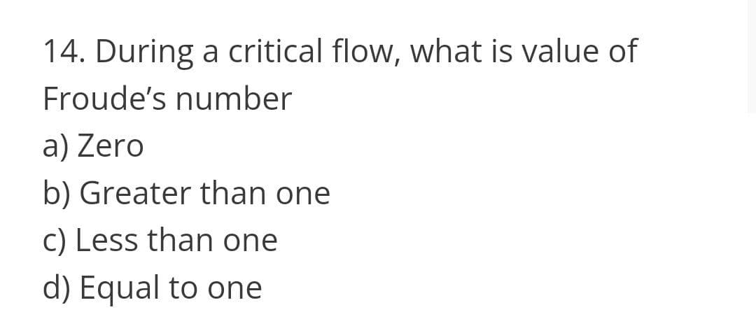 14. During a critical flow, what is value of
Froude's number
a) Zero
b) Greater than one
c) Less than one
d) Equal to one
