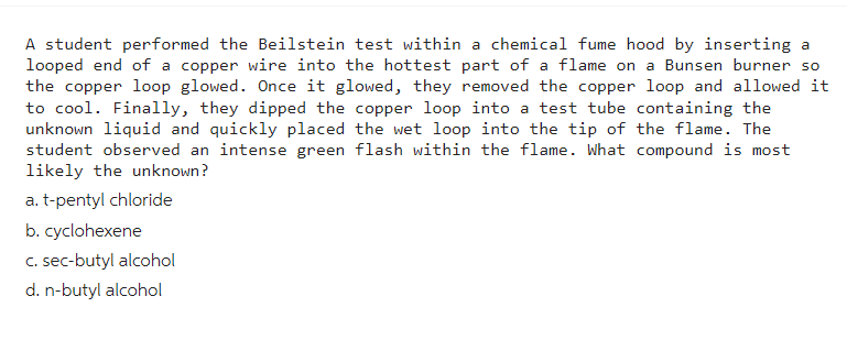 A student performed the Beilstein test within a chemical fume hood by inserting a
looped end of a copper wire into the hottest part of a flame on a Bunsen burner so
the copper loop glowed. Once it glowed, they removed the copper loop and allowed it
to cool. Finally, they dipped the copper loop into a test tube containing the
unknown liquid and quickly placed the wet loop into the tip of the flame. The
student observed an intense green flash within the flame. What compound is most
likely the unknown?
a. t-pentyl chloride
b. cyclohexene
c. sec-butyl alcohol
d. n-butyl alcohol