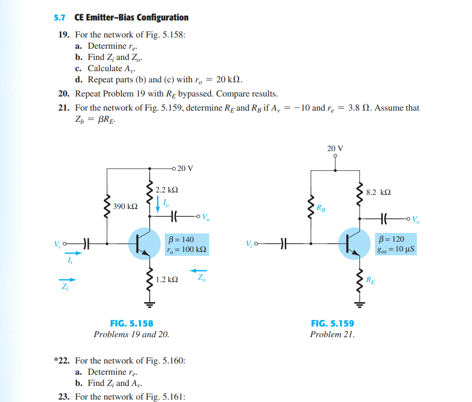 5.7 CE Emitter-Bias Configuration
19. For the network of Fig. 5.158:
a. Determine re.
b. Find Z; and Z,.
c. Calculate A,.
d. Repeat parts (b) and (c) with r, = 20 kN.
20. Repeat Problem 19 with Rp bypassed. Compare results.
21. For the network of Fig. 5.159, determine Rp and Rg if A, = -10 and r. = 3.8 N. Assume that
Z, = BRE-
20 V
20 V
2.2 kΩ
8.2 k2
390 k2
RB
O Vo
B = 140
To = 100 k2
B= 120
V; oA
V; o–
8os 10 μS
1.2 k2
Z,
FIG. 5.158
FIG. 5.159
Problems 19 and 20.
Problem 21.
*22. For the network of Fig. 5.160:
a. Determine rę-
b. Find Z¡ and A,.
23. For the network of Fig. 5.161:
