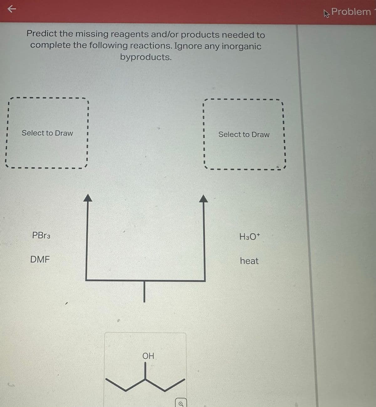 ↑
Predict the missing reagents and/or products needed to
complete the following reactions. Ignore any inorganic
byproducts.
Select to Draw
PBr3
DMF
OH
Select to Draw
H3O+
heat
Problem