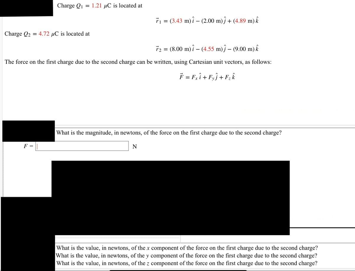 Charge Q1 = 1.21 µC is located at
Charge Q2 = 4.72 µC is located at
F =
r2 = (8.00 m) - (4.55 m) – (9.00 m) k
The force on the first charge due to the second charge can be written, using Cartesian unit vectors, as follows:
F = F₂ i + Fyj + F₂ k
7₁ = (3.43 m) - (2.00 m)j + (4.89 m) î
What is the magnitude, in newtons, of the force on the first charge due to the second charge?
N
What is the value, in newtons, of the x component of the force on the first charge due to the second charge?
What is the value, in newtons, of the y component of the force on the first charge due to the second charge?
What is the value, in newtons, of the z component of the force on the first charge due to the second charge?