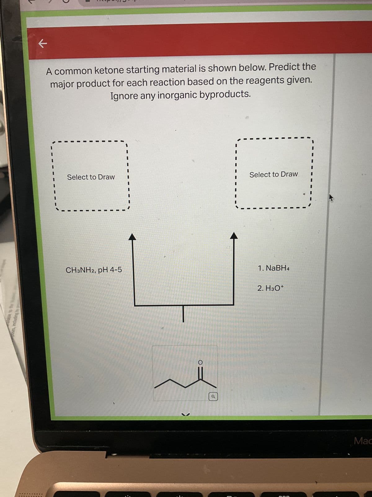 poses, including b
A common ketone starting material is shown below. Predict the
major product for each reaction based on the reagents given.
Ignore any inorganic byproducts.
Select to Draw
CH3NH2, pH 4-5
O
o
Select to Draw
1. NaBH4
2. H3O+
Mac