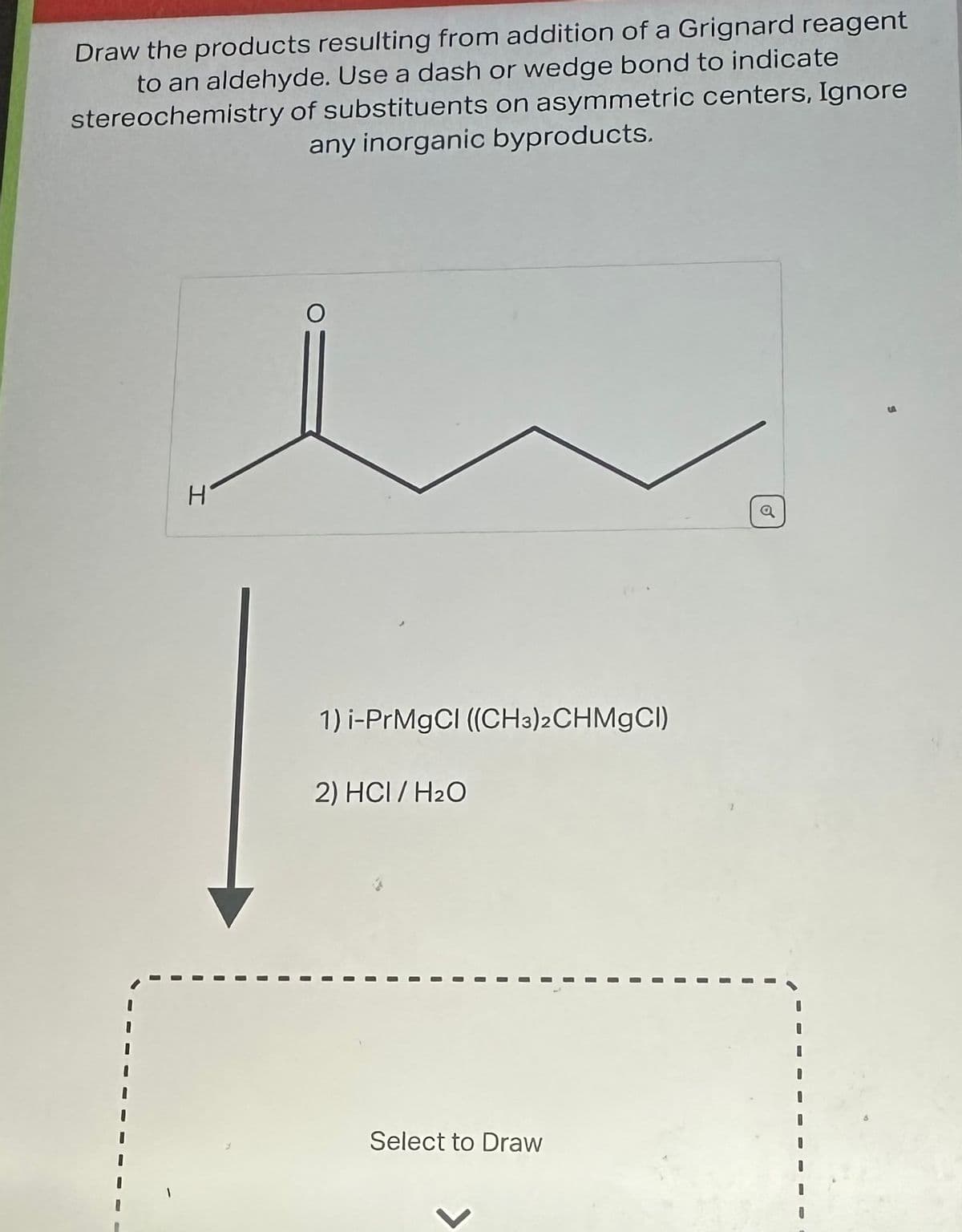 Draw the products resulting from addition of a Grignard reagent
to an aldehyde. Use a dash or wedge bond to indicate
stereochemistry of substituents on asymmetric centers, Ignore
any inorganic byproducts.
H
1) i-PrMgCl ((CH3)2CHMgCl)
2) HCI/H₂O
Select to Draw
2
a