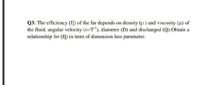 Q3: The efficiency (1) of the far depends on density (p ) and viscosity (u) of
the fluid, angular velocity (D=T), diameter (D) and discharged (Q).Obtain a
relationship for (ŋ) in term of dimension less parameter.
