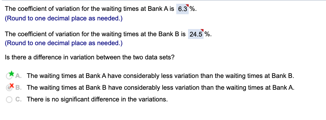 The coefficient of variation for the waiting times at Bank A is 6.3 %.
(Round to one decimal place as needed.)
The coefficient of variation for the waiting times at the Bank B is 24.5 %.
(Round to one decimal place as needed.)
Is there a difference in variation between the two data sets?
A. The waiting times at Bank A have considerably less variation than the waiting times at Bank B.
B. The waiting times at Bank B have considerably less variation than the waiting times at Bank A.
C. There is no significant difference in the variations.
