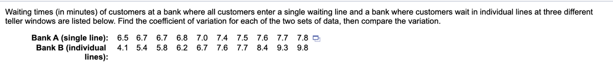 Waiting times (in minutes) of customers at a bank where all customers enter a single waiting line and a bank where customers wait in individual lines at three different
teller windows are listed below. Find the coefficient of variation for each of the two sets of data, then compare the variation.
Bank A (single line): 6.5 6.7
Bank B (individual
lines):
6.7 6.8 7.0
7.4
7.5
7.6 7.7
7.8
4.1 5.4
5.8
6.2 6.7
7.6 7.7
8.4
9.3
9.8
