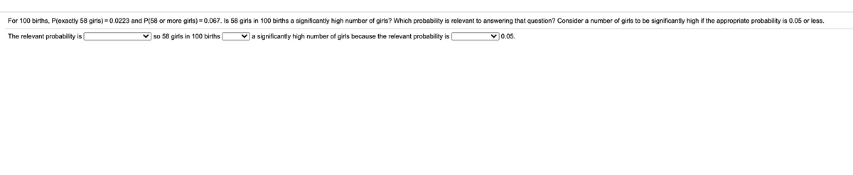 **Question:**

For 100 births, P(exactly 58 girls) = 0.0223 and P(58 or more girls) = 0.067. Is 58 girls in 100 births a significantly high number of girls? Which probability is relevant to answering that question? Consider a number of girls to be significantly high if the appropriate probability is 0.05 or less.

**Answer:**

The relevant probability is [select either "P(exactly 58 girls)" or "P(58 or more girls)"], so 58 girls in 100 births [select either "is" or "is not"] a significantly high number of girls because the relevant probability is [provide the relevant probability value] > 0.05.