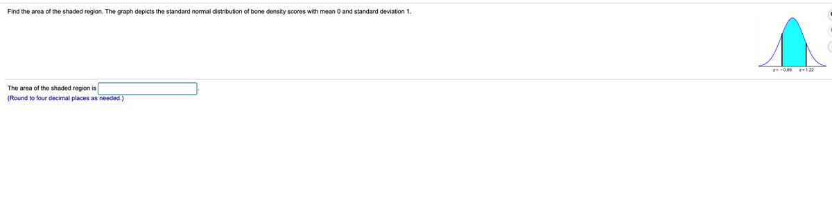 Find the area of the shaded region. The graph depicts the standard normal distribution of bone density scores with mean 0 and standard deviation 1.
z= - 0,89
z= 1.22
The area of the shaded region is
(Round to four decimal places as needed.)
