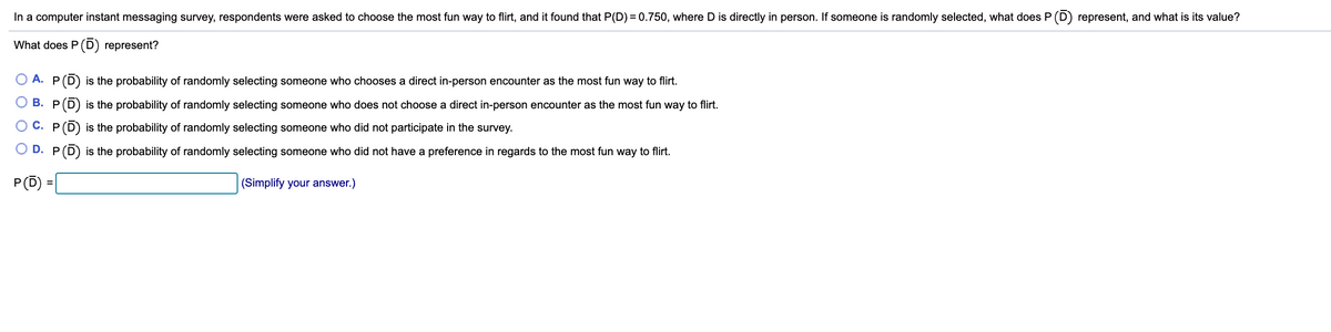 ### Understanding Probabilities in Survey Responses

In a computer instant messaging survey, respondents were asked to choose the most fun way to flirt, and it was found that \( P(D) = 0.750 \), where \( D \) is defined as a direct in-person encounter. If someone is randomly selected, what does \( P(\overline{D}) \) represent, and what is its value?

#### Question: What does \( P(\overline{D}) \) represent?

**Options:**
- **A.** \( P(\overline{D}) \) is the probability of randomly selecting someone who chooses a direct in-person encounter as the most fun way to flirt.
- **B.** \( P(\overline{D}) \) is the probability of randomly selecting someone who does not choose a direct in-person encounter as the most fun way to flirt.
- **C.** \( P(\overline{D}) \) is the probability of randomly selecting someone who did not participate in the survey.
- **D.** \( P(\overline{D}) \) is the probability of randomly selecting someone who did not have a preference in regards to the most fun way to flirt.

#### Solution:
\[ P(\overline{D}) = 1 - P(D) \]

Given:
\[ P(D) = 0.750 \]

\[ P(\overline{D}) = 1 - 0.750 = 0.250 \]

So, \( P(\overline{D}) \) represents the probability of randomly selecting someone who does not choose a direct in-person encounter as the most fun way to flirt.

Therefore, the correct answer is:

**B.** \( P(\overline{D}) \) is the probability of randomly selecting someone who does not choose a direct in-person encounter as the most fun way to flirt.

\[ P(\overline{D}) = 0.250 \]

*(Simplify your answer.)*