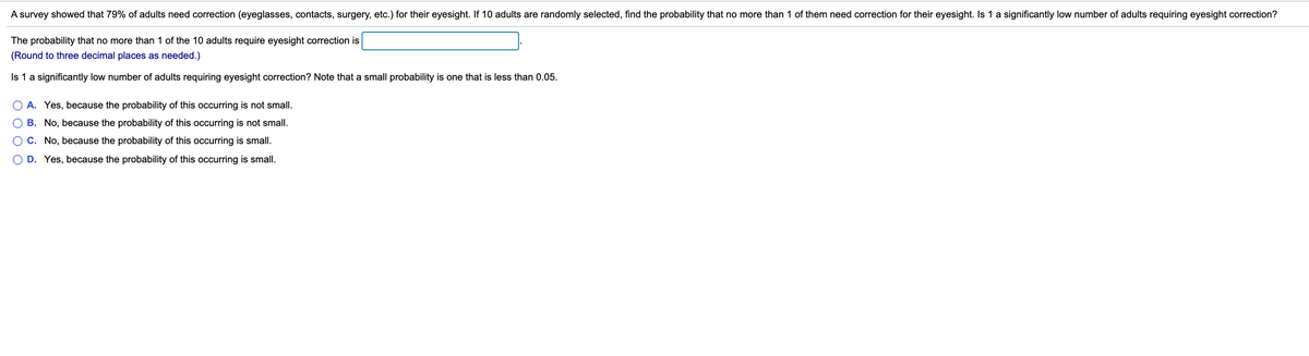 A survey showed that 79% of adults need correction (eyeglasses, contacts, surgery, etc.) for their eyesight. If 10 adults are randomly selected, find the probability that no more than 1 of them need correction for their eyesight. Is 1 a significantly low number of adults requiring eyesight correction?
The probability that no more than 1 of the 10 adults require eyesight correction is
(Round to three decimal places as needed.)
Is 1 a significantly low number of adults requiring eyesight correction? Note that a small probability is one that is less than 0.05.
A. Yes, because the probability of this occurring is not smallI.
B. No, because the probability of this occurring is not small.
O C. No, because the probability of this occurring is small.
D. Yes, because the probability of this occurring is small.
