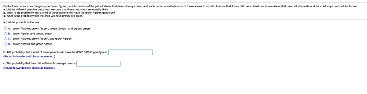 Each of two parents has the genotype brown / green, which consists of the pair of alleles that determine eye color, and each parent contributes one of those alleles to a child. Assume that if the child has at least one brown allele, that color will dominate and the child's eye color will be brown.
a. List the different possible outcomes. Assume that these outcomes are equally likely.
b. What is the probability that a child of these parents will have the green / green genotype?
c. What is the probability that the child will have brown eye color?
a. List the possible outcomes.
O A. brown / brown, brown / green, green / brown, and green / green
B. brown / green and green / brown
C. brown / brown, brown / green, and green / green
D. brown / brown and green / green
b. The probability that a child of these parents will have the green / green genotype is
(Round to two decimal places as needed.)
c. The probability that the child will have brown eye color is
(Round to two decimal places as needed.)
