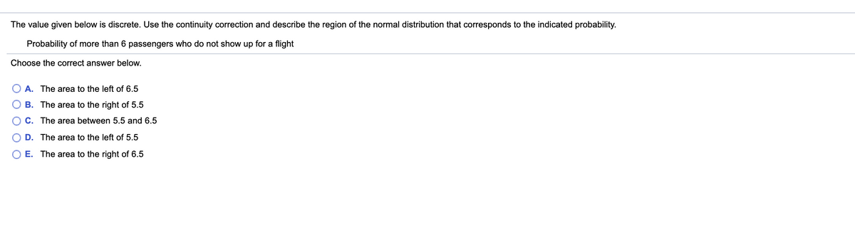 The value given below is discrete. Use the continuity correction and describe the region of the normal distribution that corresponds to the indicated probability.
Probability of more than 6 passengers who do not show up for a flight
Choose the correct answer below.
A. The area to the left of 6.5
B. The area to the right of 5.5
C. The area between 5.5 and 6.5
D. The area to the left of 5.5
E. The area to the right of 6.5
O O O O
