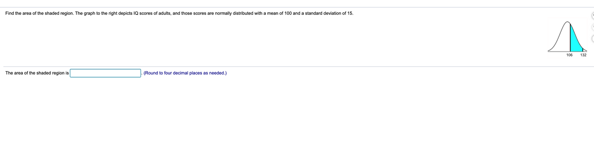 Find the area of the shaded region. The graph to the right depicts IQ scores of adults, and those scores are normally distributed with a mean of 100 and a standard deviation of 15.
106
132
The area of the shaded region is
(Round to four decimal places as needed.)
