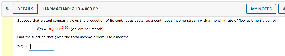 5.
DETAILS
HARMATHAP12 13.4.003.EP.
MY NOTES
A
Suppose that a steel company views the production of its continuous caster as a continuous income stream with a monthly rate of flow at time t given by
f(t) = 36,000e0.06t (dollars per month).
Find the function that gives the total income T from 0 to t months.
T(t) =
