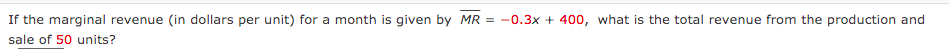 If the marginal revenue (in dollars per unit) for a month is given by MR = -0.3x + 400, what is the total revenue from the production and
sale of 50 units?
