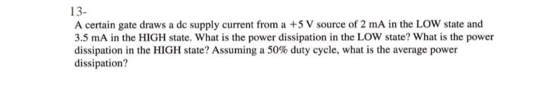 13-
A certain gate draws a de supply current from a +5 V source of 2 mA in the LOW state and
3.5 mA in the HIGH state. What is the power dissipation in the LOW state? What is the power
dissipation in the HIGH state? Assuming a 50% duty cycle, what is the average power
dissipation?
