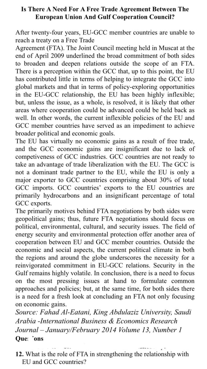 Is There A Need For A Free Trade Agreement Between The
European Union And Gulf Cooperation Council?
After twenty-four years, EU-GCC member countries are unable to
reach a treaty on a Free Trade
Agreement (FTA). The Joint Council meeting held in Muscat at the
end of April 2009 underlined the broad commitment of both sides
to broaden and deepen relations outside the scope of an FTA.
There is a perception within the GCC that, up to this point, the EU
has contributed little in terms of helping to integrate the GCC into
global markets and that in terms of policy-exploring opportunities
in the EU-GCC relationship, the EU has been highly inflexible;
but, unless the issue, as a whole, is resolved, it is likely that other
areas where cooperation could be advanced could be held back as
well. In other words, the current inflexible policies of the EU and
GCC member countries have served as an impediment to achieve
broader political and economic goals.
The EU has virtually no economic gains as a result of free trade,
and the GCC economic gains are insignificant due to lack of
competiveness of GCC industries. GCC countries are not ready to
take an advantage of trade liberalization with the EU. The GCC is
not a dominant trade partner to the EU, while the EU is only a
major exporter to GCC countries comprising about 30% of total
GCC imports. GCC countries' exports to the EU countries are
primarily hydrocarbons and an insignificant percentage of total
GCC exports.
The primarily motives behind FTA negotiations by both sides were
geopolitical gains; thus, future FTA negotiations should focus on
political, environmental, cultural, and security issues. The field of
energy security and environmental protection offer another area of
cooperation between EU and GCC member countries. Outside the
economic and social aspects, the current political climate in both
the regions and around the globe underscores the necessity for a
reinvigorated commitment in EU-GCC relations. Security in the
Gulf remains highly volatile. In conclusion, there is a need to focus
on the most pressing issues at hand to formulate common
approaches and policies; but, at the same time, for both sides there
is a need for a fresh look at concluding an FTA not only focusing
on economic gains.
Source: Fahad Al-Eatani, King Abdulaziz University, Saudi
Arabia -International Business & Economics Research
Journal – January/February 2014 Volume 13, Number 1
Que: 'ons
12. What is the role of FTA in strengthening the relationship with
EU and GCC countries?
