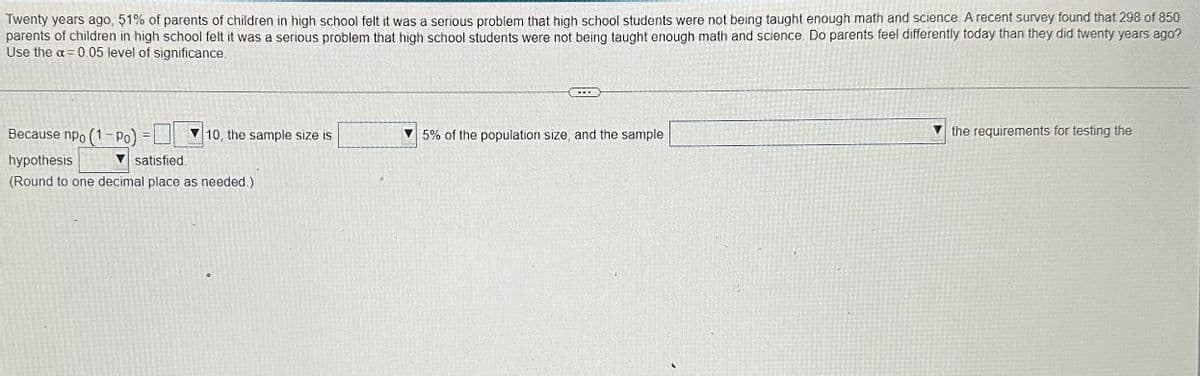 Twenty years ago, 51% of parents of children in high school felt it was a serious problem that high school students were not being taught enough math and science. A recent survey found that 298 of 850
parents of children in high school felt it was a serious problem that high school students were not being taught enough math and science. Do parents feel differently today than they did twenty years ago?
Use the a= 0.05 level of significance.
Because npo (1-Po)
hypothesis
satisfied.
(Round to one decimal place as needed.)
10, the sample size is
75% of the population size, and the sample
the requirements for testing the