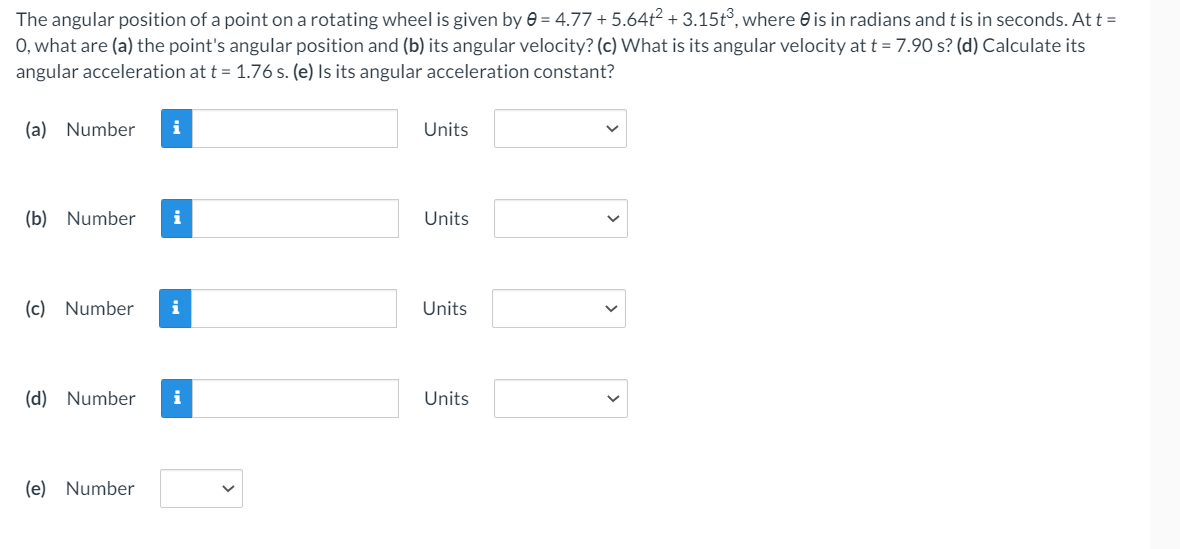 The angular position of a point on a rotating wheel is given by e = 4.77 + 5.64ť? + 3.15t°, where e is in radians and t is in seconds. Att =
0, what are (a) the point's angular position and (b) its angular velocity? (c) What is its angular velocity at t = 7.90 s? (d) Calculate its
angular acceleration at t = 1.76 s. (e) Is its angular acceleration constant?
(a) Number
i
Units
(b) Number
Units
(c) Number
i
Units
(d) Number
i
Units
(e) Number
