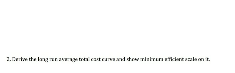 2. Derive the long run average total cost curve and show minimum efficient scale on it.
