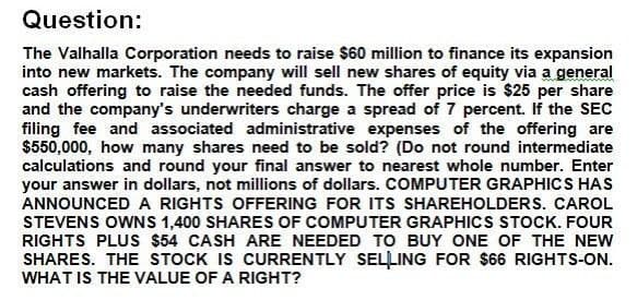 Question:
The Valhalla Corporation needs to raise $60 million to finance its expansion
into new markets. The company will sell new shares of equity via a general
cash offering to raise the needed funds. The offer price is $25 per share
and the company's underwriters charge a spread of 7 percent. If the SEC
filing fee and associated administrative expenses of the offering are
$550,000, how many shares need to be sold? (Do not round intermediate
calculations and round your final answer to nearest whole number. Enter
your answer in dollars, not millions of dollars. COMPUTER GRAPHICS HAS
ANNOUNCED A RIGHTS OFFERING FOR ITS SHAREHOLDERS. CAROL
STEVENS OWNS 1,400 SHARES OF COMPUTER GRAPHICS STOCK. FOUR
RIGHTS PLUS $54 CASH ARE NEEDED TO BUY ONE OF THE NEW
SHARES. THE STOCK IS CURRENTLY SELLING FOR $66 RIGHTS-ON.
WHAT IS THE VALUE OF A RIGHT?