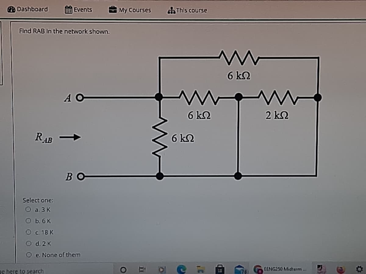 Dashboard
E Events
My Courses
chThis course
Find RAB In the network shown.
6 k2
A O
6 ΚΩ
2 k2
RAB
6 k2
BO
Select one:
O a. 3 K
b. 6 K
O c. 18 K
O d. 2 K
e. None of them
EENG250 Midterm..
e here to search
立
