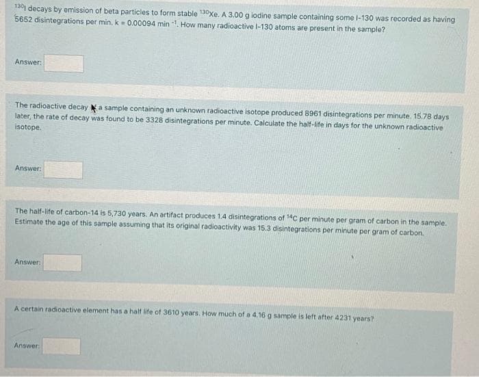 130 decays by emission of beta particles to form stable 130xe. A 3.00 g lodine sample containing some I-130 was recorded as having
5652 disintegrations per min, k = 0.00094 min . How many radioactive l-130 atoms are present in the sample?
Answer:
The radioactive decay a sample containing an unknown radioactive isotope produced 8961 disintegrations per minute. 15.78 days
later, the rate of decay was found to be 3328 disintegrations per minute. Calculate the half-life in days for the unknown radioactive
isotope.
Answer:
The half-life of carbon-14 is 5,730 years. An artifact produces 1.4 disintegrations of 14C per minute per gram of carbon in the sample.
Estimate the age of this sample assuming that its original radioactivity was 15.3 disintegrations per minute per gram of carbon.
Answer:
A certain radioactive element has a half life of 3610 years. How much of a 4.16 g sample is left after 4231 years?
Answer

