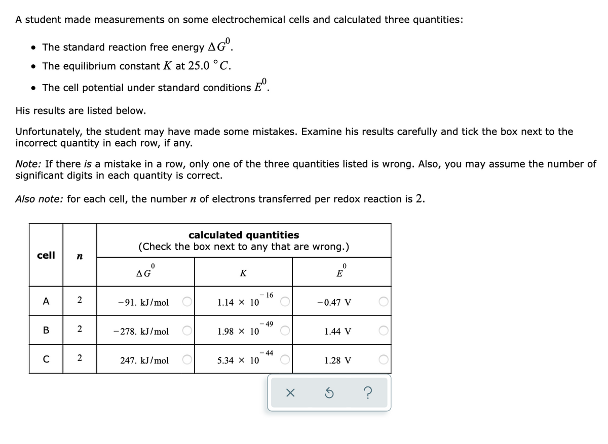 A student made measurements on some electrochemical cells and calculated three quantities:
• The standard reaction free energy AG".
• The equilibrium constant K at 25.0 °C.
• The cell potential under standard conditions E".
His results are listed below.
Unfortunately, the student may have made some mistakes. Examine his results carefully and tick the box next to the
incorrect quantity in each row, if any.
Note: If there is a mistake in a row, only one of the three quantities listed is wrong. Also, you may assume the number of
significant digits in each quantity is correct.
Also note: for each cell, the number n of electrons transferred per redox reaction is 2.
calculated quantities
(Check the box next to any that are wrong.)
cell
n
AG
K
E
- 16
1.14 X 10
A
2
-91. kJ/mol
-0.47 V
- 49
1.98 x 10
B
2
- 278. kJ/mol
1.44 V
- 44
5.34 x 10
2
247. kJ/mol
1.28 V
