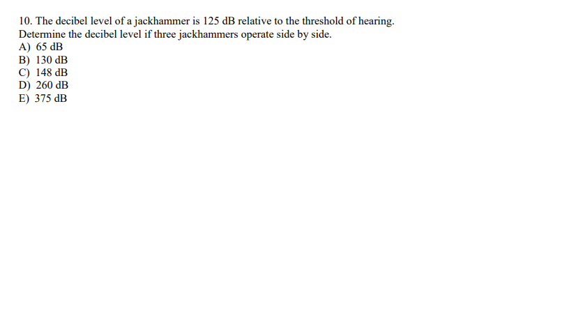 10. The decibel level of a jackhammer is 125 dB relative to the threshold of hearing.
Determine the decibel level if three jackhammers operate side by side.
A) 65 dB
B) 130 dB
C) 148 dB
D) 260 dB
E) 375 dB
