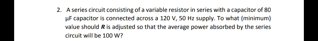 2. A series circuit consisting of a variable resistor in series with a capacitor of 80
μF capacitor is connected across a 120 V, 50 Hz supply. To what (minimum)
value should R is adjusted so that the average power absorbed by the series
circuit will be 100 W?