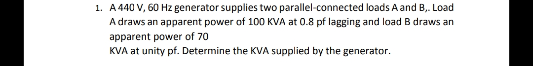 1. A 440 V, 60 Hz generator supplies two parallel-connected loads A and B,. Load
A draws an apparent power of 100 KVA at 0.8 pf lagging and load B draws an
apparent power of 70
KVA at unity pf. Determine the KVA supplied by the generator.