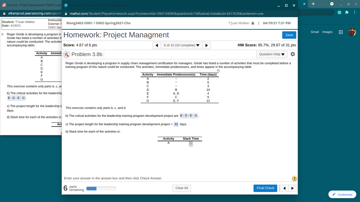 A Chrome - Project Mana gment-T&#39;Juan P
- O X
+
A xlitemprod.pearsoncmg.com/api/v1, e mathxl.com/Student/PlayerHomework.aspx?homeworkld=594734090&questionld=7&flushed=false&cld=6417630&centerwin=yes
Instructoi
Student: TJuan Walker
Date: 4/19/21
Course: Mang3402-0001 / 0002-Spring2021-Cho
0002-Spri
T'Juan Walker &| 04/19/21 7:31 PM
Gmail Images
5. Roger Ginde is developing a program in Homework: Project
Managment
Save
Ginde has listed a number of activities th
nature could be conducted. The activitie:
accompanying table:
Score: 4.67 of 6 pts
5 of 10 (10 complete)
HW Score: 95.7%, 29.67 of 31 pts
v
Activity Immedi % Problem 3.8b
Question Help ▼
A
Roger Ginde is developing a program in supply chain management certification for managers. Ginde has listed a number of activities that must be completed before a
training program of this nature could be conducted. The activities, immediate predecessors, and times appear in the accompanying table:
C
E
Activity Immediate Predecessor(s) Time (days)
F
G
A.
2
B
This exercise contains only parts b, c, ar
3
D
B
10
b) The critical activities for the leadership
A, D
4
B-D-E-G.
5
G
E, F
12
c) The project length for the leadership ti This exercise contains only parts b, c, and d.
days.
d) Slack time for each of the activities is: b) The critical activities for the leadership training program development project are B- D - E -G,
Act
c) The project length for the leadership training program development project = 31 days.
d) Slack time for each of the activities is:
Activity
Slack Time
A
Enter your answer in the answer box and then click Check Answer.
6 parts
remaining
Clear All
Final Check
i Customize
