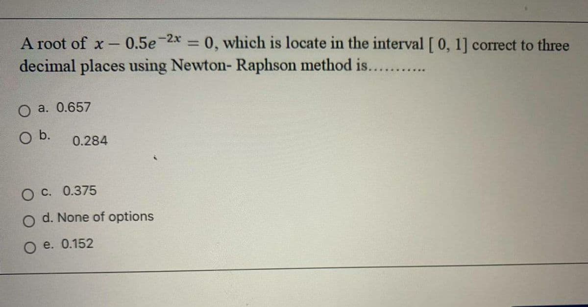 A root of x-
0.5e-2x = 0, which is locate in the interval [0, 1] correct to three
%3D
decimal places using Newton- Raphson method is....
a. 0.657
O b.
0.284
O C. 0.375
O d. None of options
O e. 0.152
